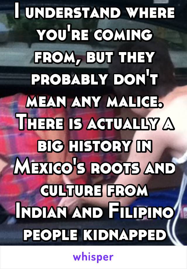 I understand where you're coming from, but they probably don't mean any malice. There is actually a big history in Mexico's roots and culture from Indian and Filipino people kidnapped by the Spanish