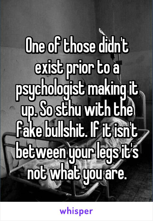 One of those didn't exist prior to a psychologist making it up. So sthu with the fake bullshit. If it isn't between your legs it's not what you are.