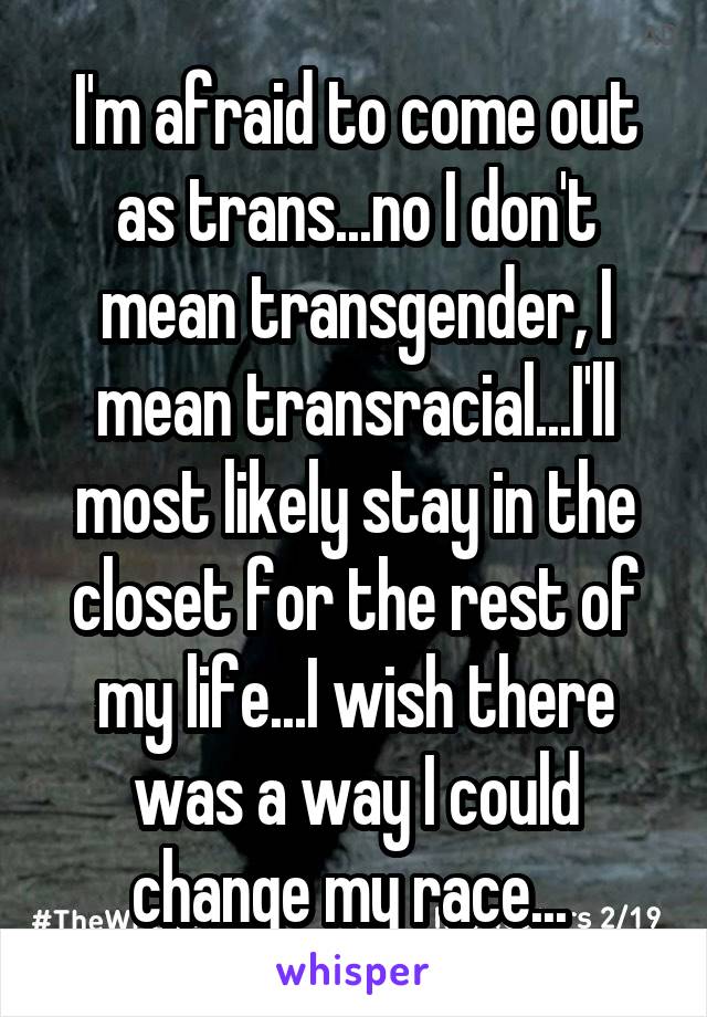 I'm afraid to come out as trans...no I don't mean transgender, I mean transracial...I'll most likely stay in the closet for the rest of my life...I wish there was a way I could change my race... 