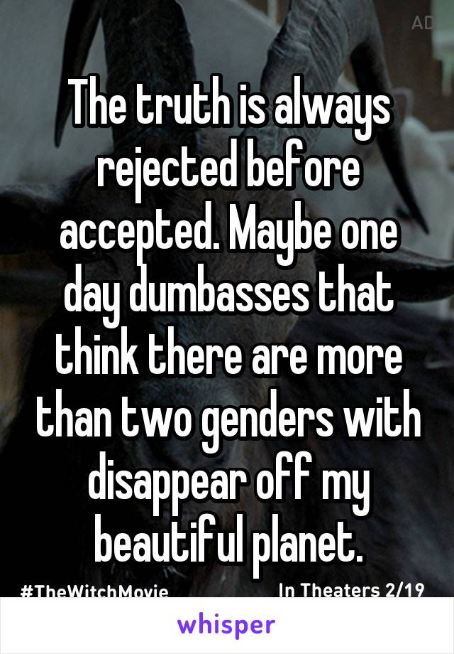 The truth is always rejected before accepted. Maybe one day dumbasses that think there are more than two genders with disappear off my beautiful planet.