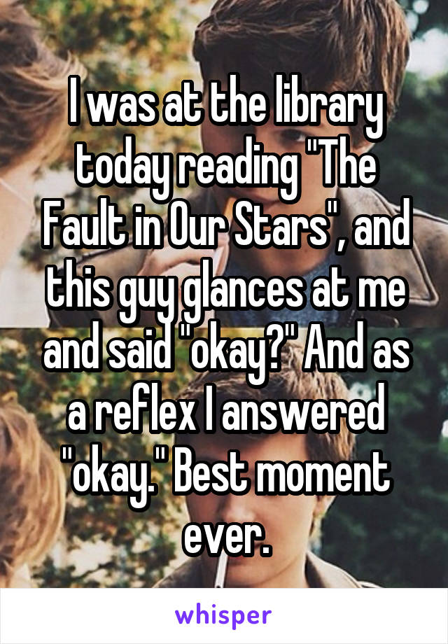 I was at the library today reading "The Fault in Our Stars", and this guy glances at me and said "okay?" And as a reflex I answered "okay." Best moment ever.
