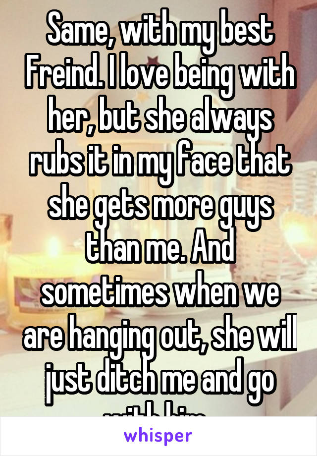 Same, with my best Freind. I love being with her, but she always rubs it in my face that she gets more guys than me. And sometimes when we are hanging out, she will just ditch me and go with him. 