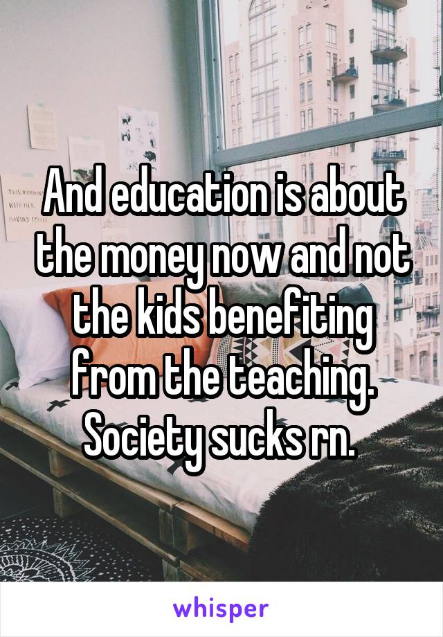 And education is about the money now and not the kids benefiting from the teaching. Society sucks rn. 