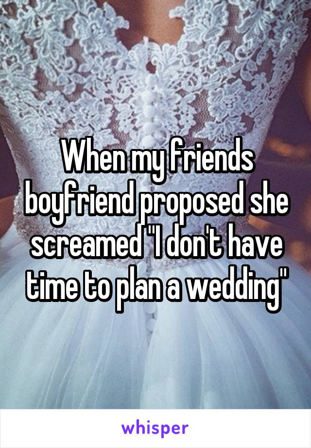 When my friends boyfriend proposed she screamed "I don't have time to plan a wedding"