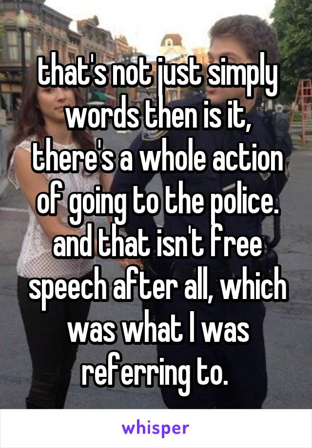 that's not just simply words then is it, there's a whole action of going to the police. and that isn't free speech after all, which was what I was referring to. 