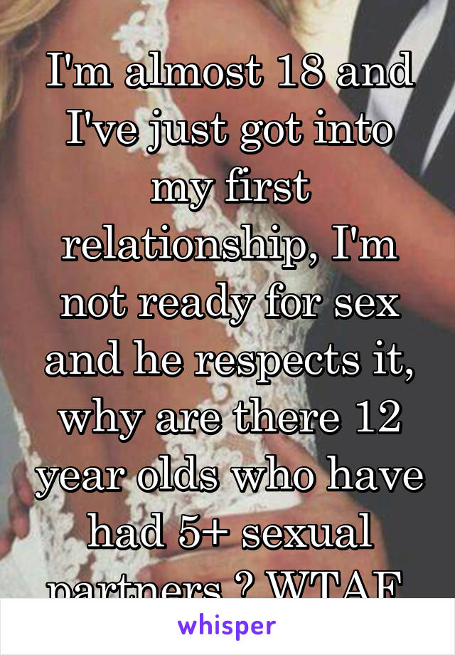 I'm almost 18 and I've just got into my first relationship, I'm not ready for sex and he respects it, why are there 12 year olds who have had 5+ sexual partners ? WTAF 