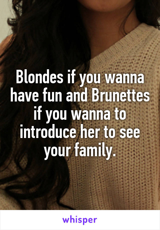 Blondes if you wanna have fun and Brunettes if you wanna to introduce her to see your family.