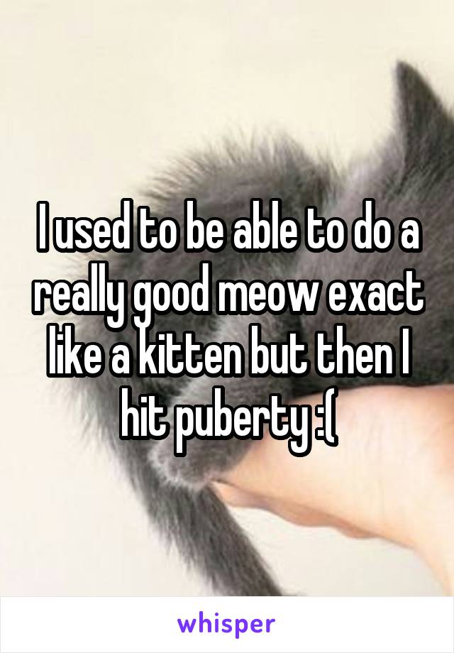I used to be able to do a really good meow exact like a kitten but then I hit puberty :(