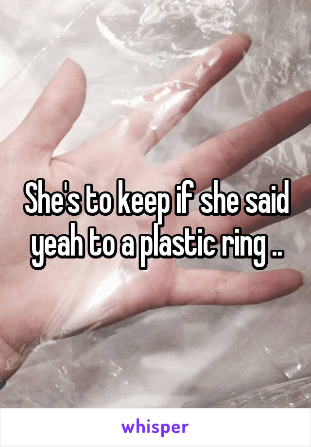 She's to keep if she said yeah to a plastic ring ..