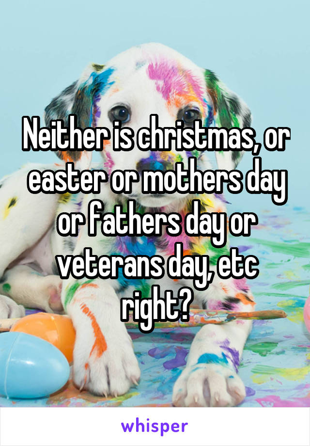 Neither is christmas, or easter or mothers day or fathers day or veterans day, etc right?