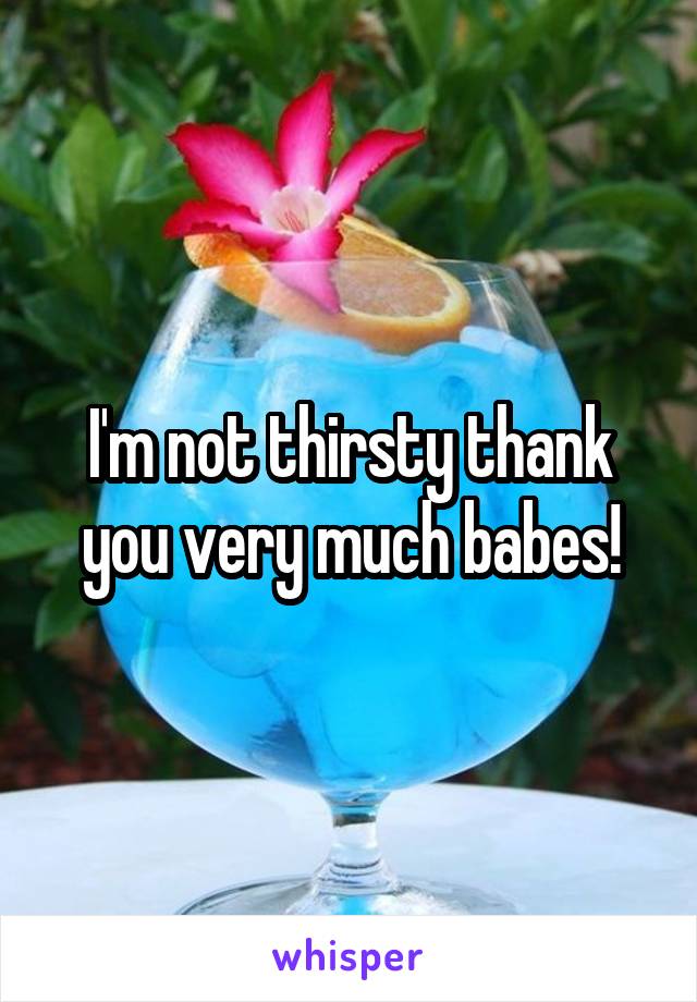 I'm not thirsty thank you very much babes!