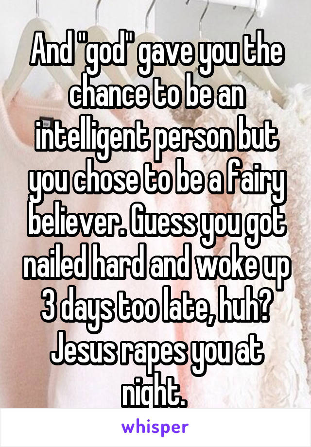 And "god" gave you the chance to be an intelligent person but you chose to be a fairy believer. Guess you got nailed hard and woke up 3 days too late, huh? Jesus rapes you at night. 