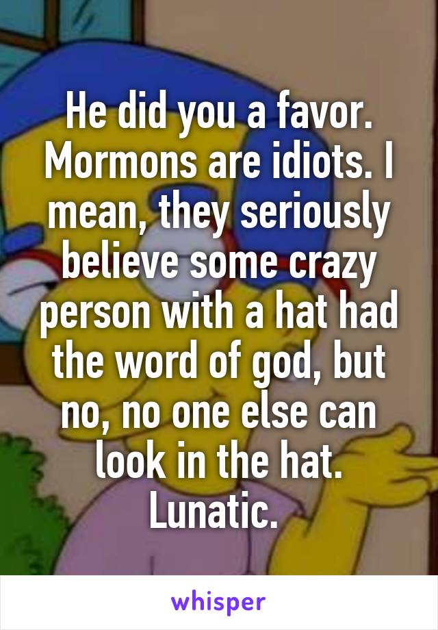 He did you a favor. Mormons are idiots. I mean, they seriously believe some crazy person with a hat had the word of god, but no, no one else can look in the hat. Lunatic. 