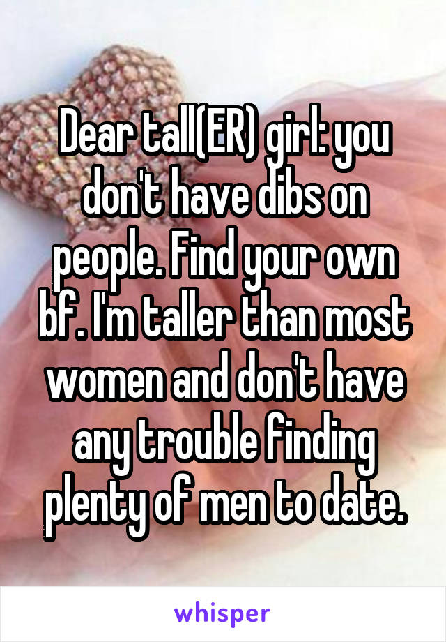 Dear tall(ER) girl: you don't have dibs on people. Find your own bf. I'm taller than most women and don't have any trouble finding plenty of men to date.