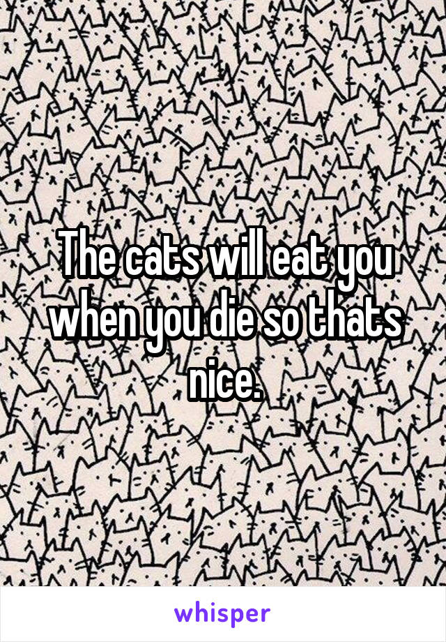 The cats will eat you when you die so thats nice.