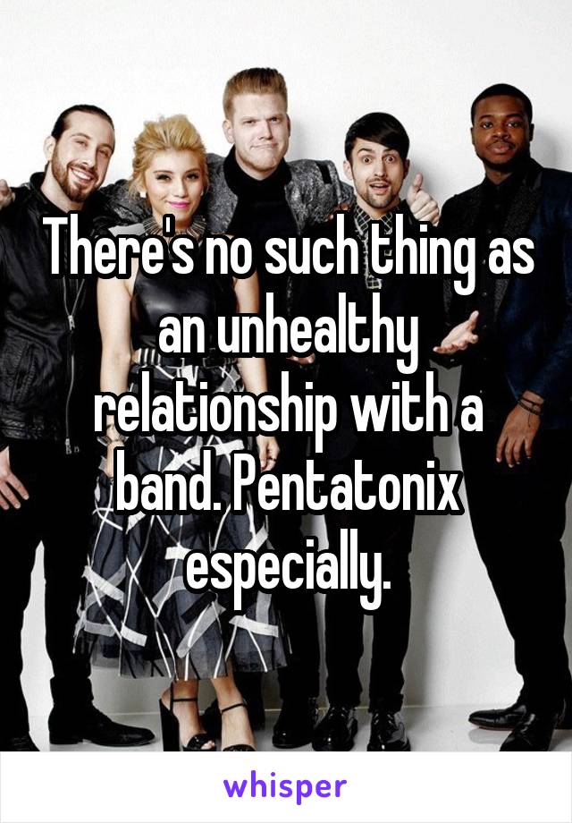 There's no such thing as an unhealthy relationship with a band. Pentatonix especially.