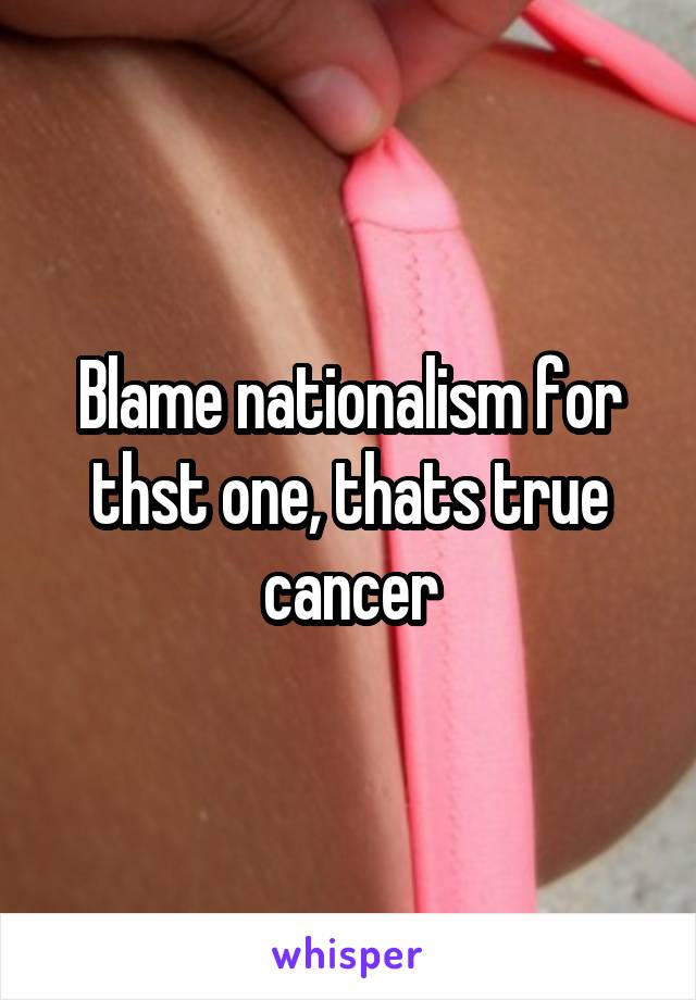 Blame nationalism for thst one, thats true cancer