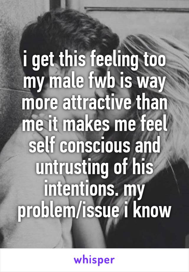 i get this feeling too my male fwb is way more attractive than me it makes me feel self conscious and untrusting of his intentions. my problem/issue i know