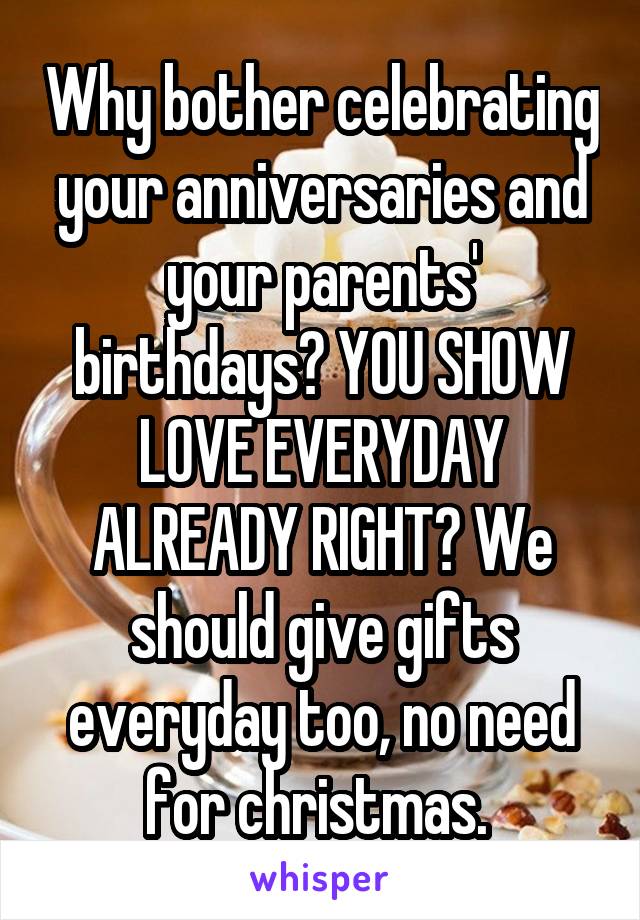Why bother celebrating your anniversaries and your parents' birthdays? YOU SHOW LOVE EVERYDAY ALREADY RIGHT? We should give gifts everyday too, no need for christmas. 