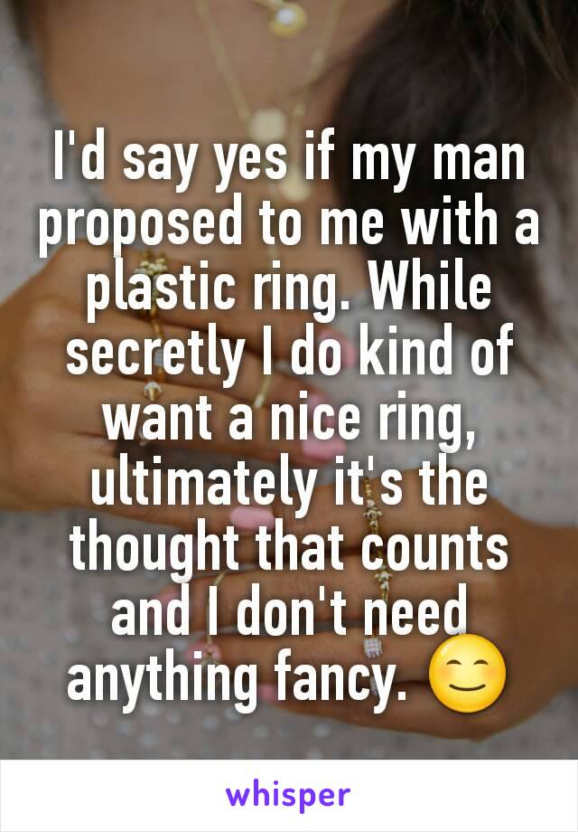 I'd say yes if my man proposed to me with a plastic ring. While secretly I do kind of want a nice ring, ultimately it's the thought that counts and I don't need anything fancy. 😊