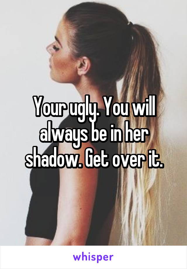 Your ugly. You will always be in her shadow. Get over it.