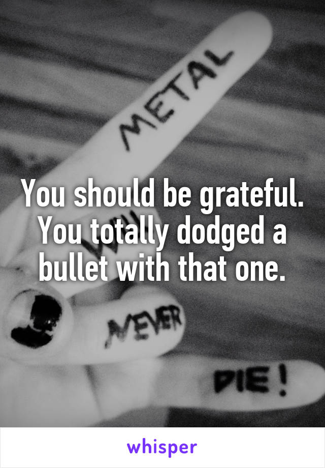 You should be grateful. You totally dodged a bullet with that one.