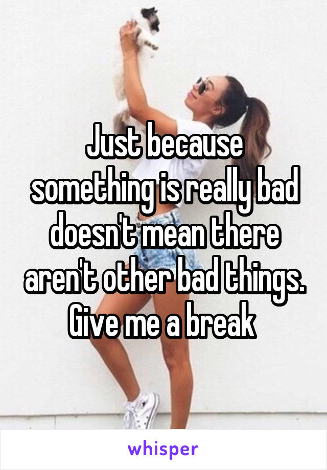 Just because something is really bad doesn't mean there aren't other bad things. Give me a break 