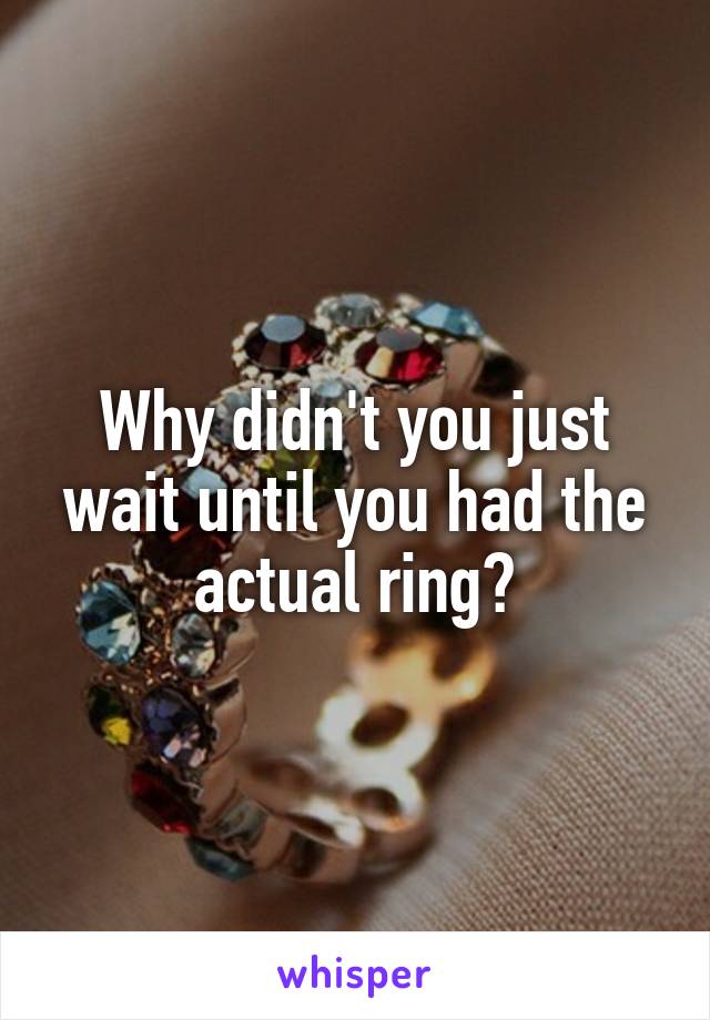 Why didn't you just wait until you had the actual ring?