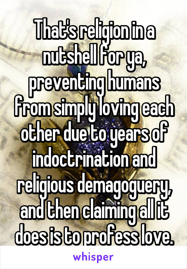 That's religion in a nutshell for ya, preventing humans from simply loving each other due to years of indoctrination and religious demagoguery, and then claiming all it does is to profess love.