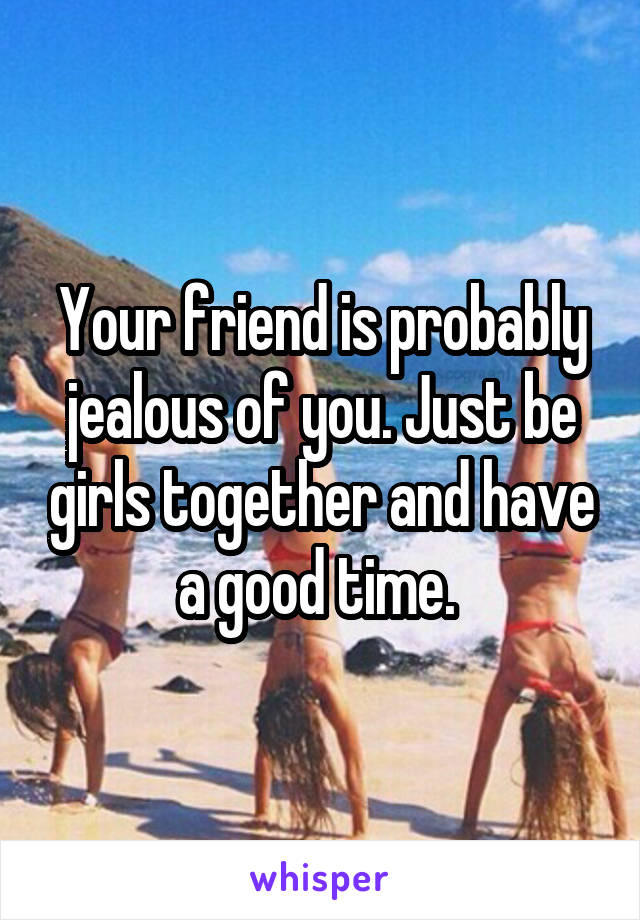 Your friend is probably jealous of you. Just be girls together and have a good time. 