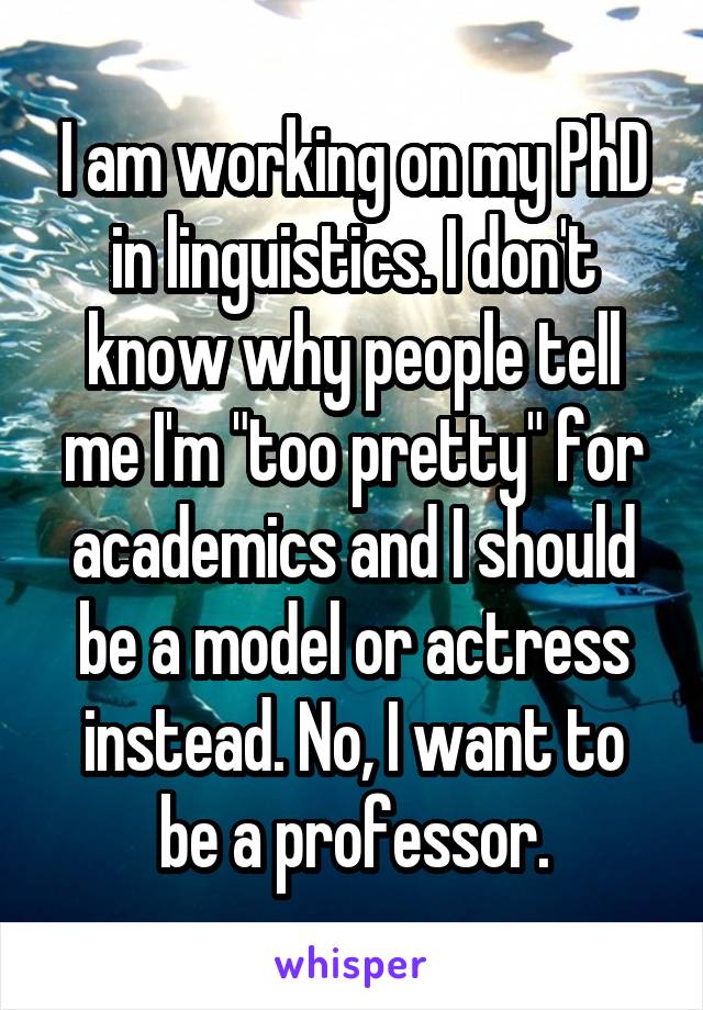 I am working on my PhD in linguistics. I don't know why people tell me I'm "too pretty" for academics and I should be a model or actress instead. No, I want to be a professor.
