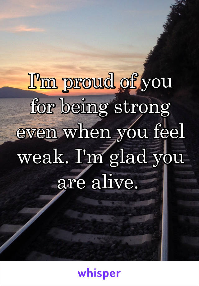 I'm proud of you for being strong even when you feel weak. I'm glad you are alive. 
