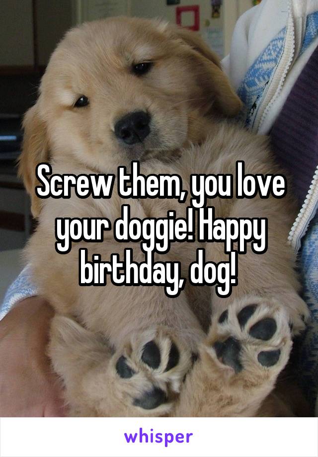Screw them, you love your doggie! Happy birthday, dog! 