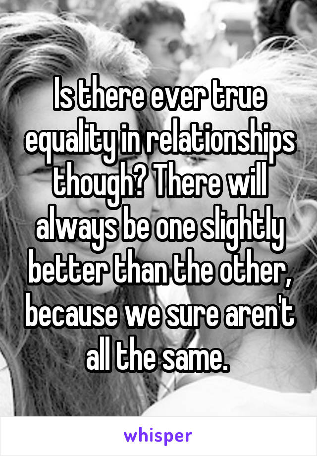 Is there ever true equality in relationships though? There will always be one slightly better than the other, because we sure aren't all the same. 