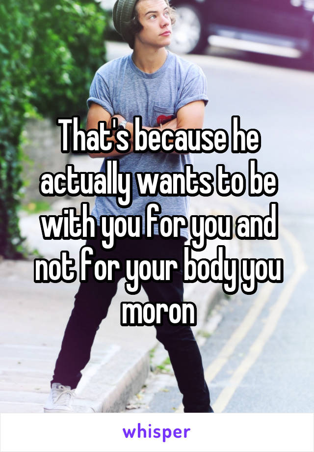 That's because he actually wants to be with you for you and not for your body you moron