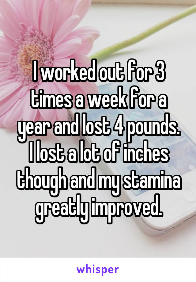 I worked out for 3 times a week for a year and lost 4 pounds.
I lost a lot of inches though and my stamina greatly improved.