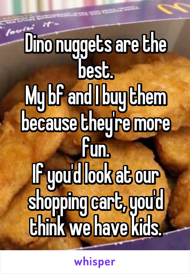 Dino nuggets are the best.
My bf and I buy them because they're more fun.
If you'd look at our shopping cart, you'd think we have kids.