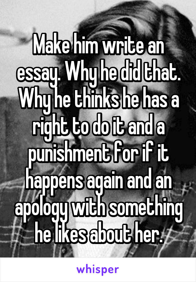 Make him write an essay. Why he did that. Why he thinks he has a right to do it and a punishment for if it happens again and an apology with something he likes about her.