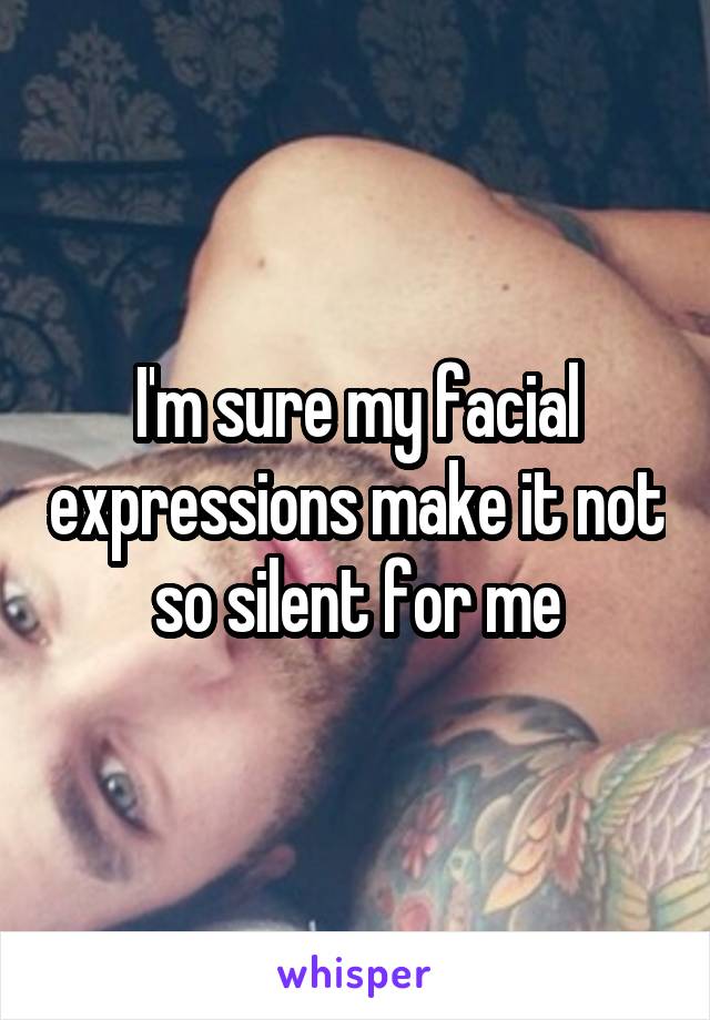 I'm sure my facial expressions make it not so silent for me