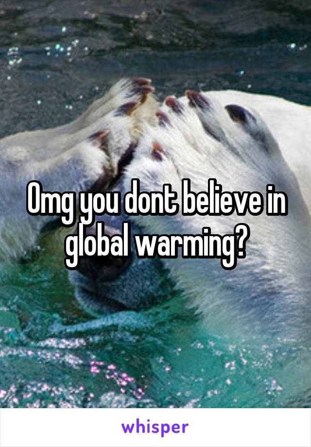 Omg you dont believe in global warming?