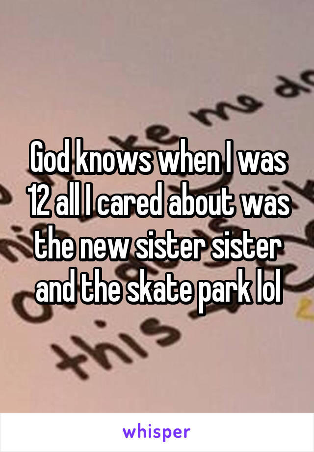 God knows when I was 12 all I cared about was the new sister sister and the skate park lol