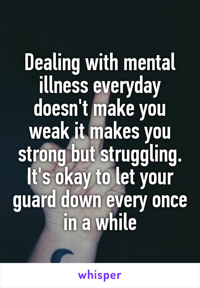 Dealing with mental illness everyday doesn't make you weak it makes you strong but struggling. It's okay to let your guard down every once in a while
