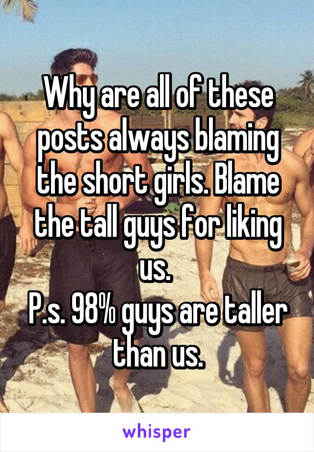 Why are all of these posts always blaming the short girls. Blame the tall guys for liking us. 
P.s. 98% guys are taller than us.