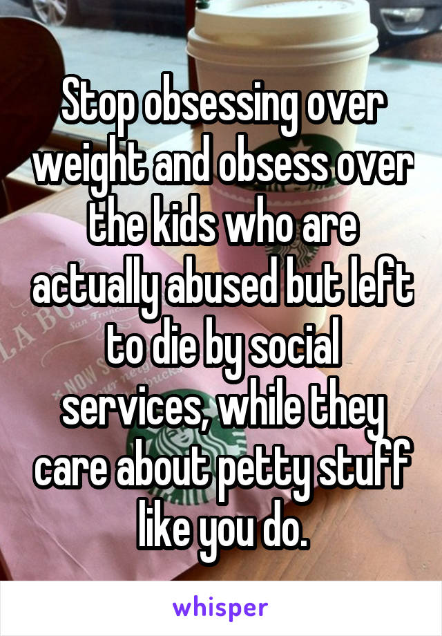 Stop obsessing over weight and obsess over the kids who are actually abused but left to die by social services, while they care about petty stuff like you do.