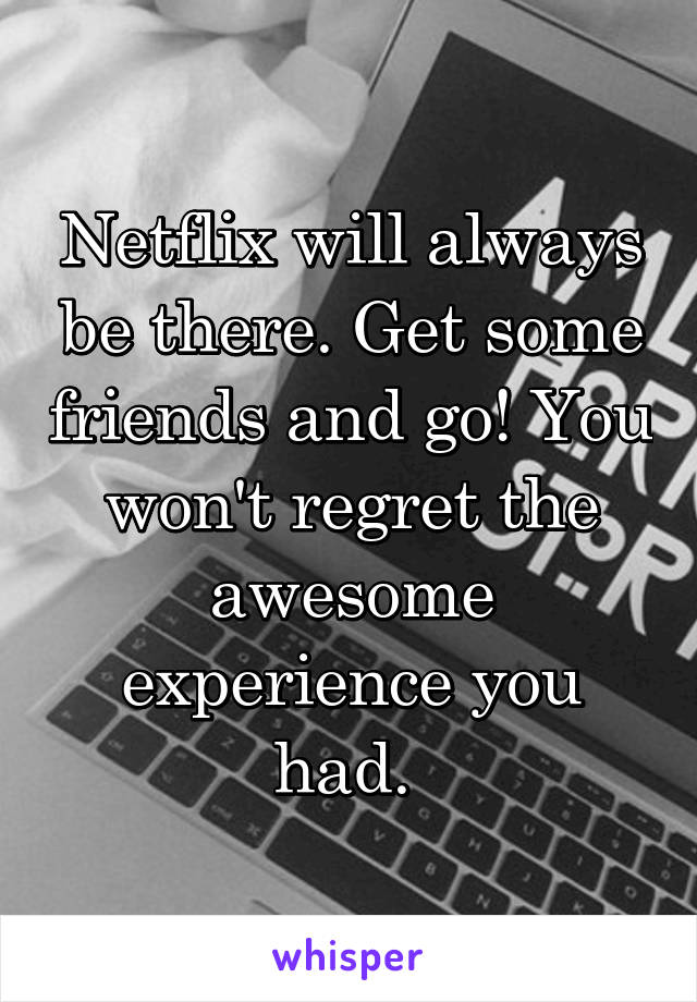 Netflix will always be there. Get some friends and go! You won't regret the awesome experience you had. 
