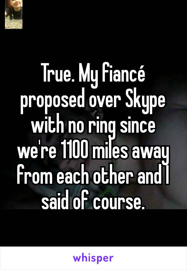 True. My fiancé proposed over Skype with no ring since we're 1100 miles away from each other and I said of course.
