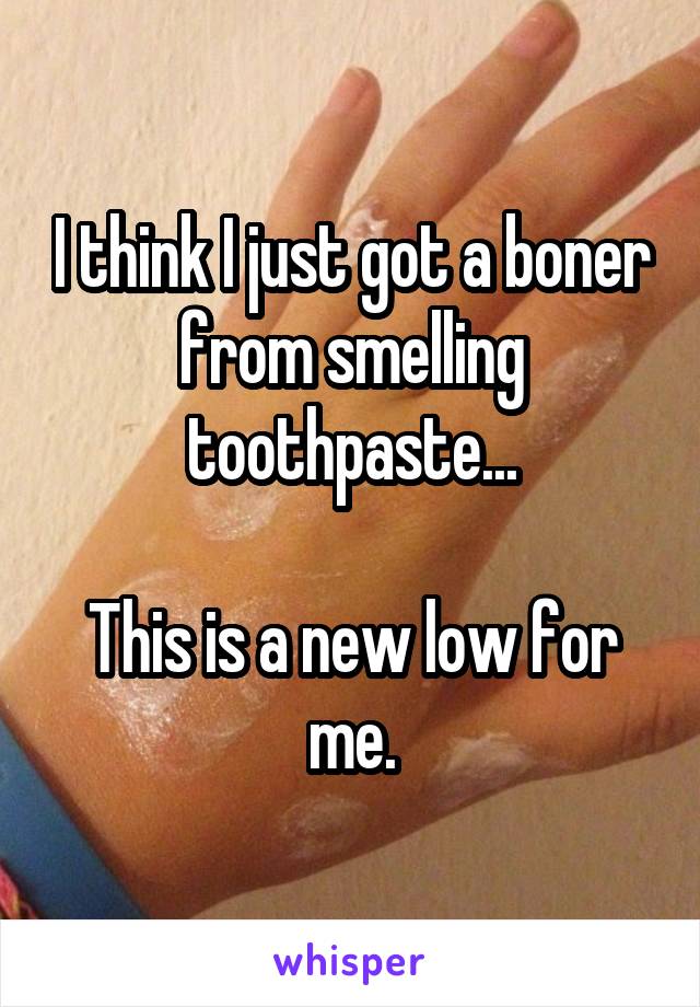 I think I just got a boner from smelling toothpaste...

This is a new low for me.