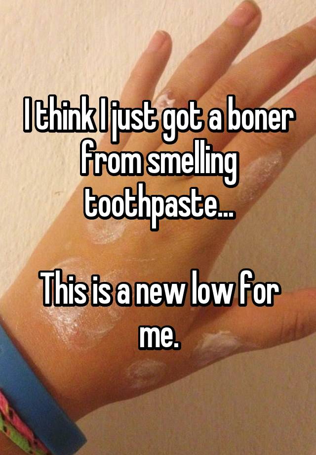 I think I just got a boner from smelling toothpaste... This is a new low for me.