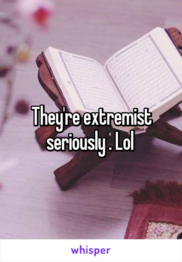 They're extremist seriously . Lol 