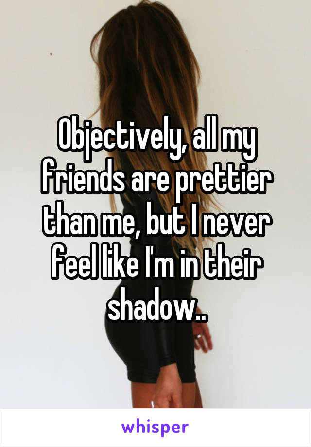 Objectively, all my friends are prettier than me, but I never feel like I'm in their shadow..
